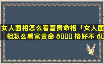 女人面相怎么看富贵命格「女人面相怎么看富贵命 🐕 格好不 🍁 好」